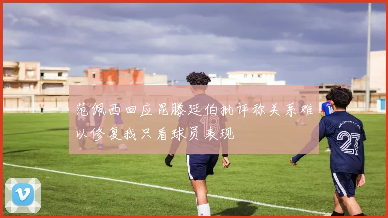 范佩西回应昆滕廷伯批评称关系难以修复我只看球员表现