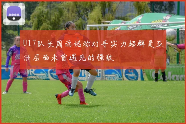 U17队长周雨诺称对手实力超群是亚洲层面未曾遇见的强敌