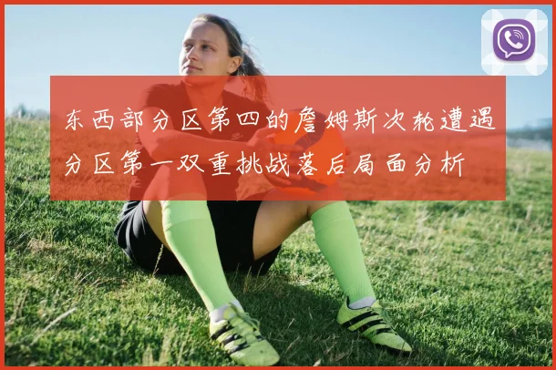 东西部分区第四的詹姆斯次轮遭遇分区第一双重挑战落后局面分析
