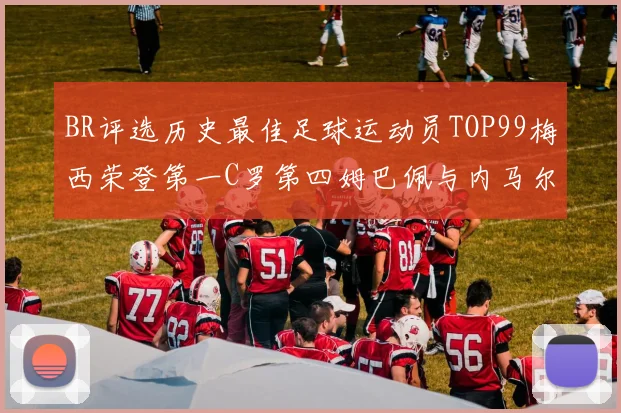 BR评选历史最佳足球运动员TOP99梅西荣登第一C罗第四姆巴佩与内马尔排名解析