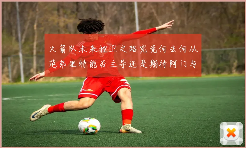 火箭队未来控卫之路究竟何去何从范弗里特能否主导还是期待阿门与谢泼德崛起