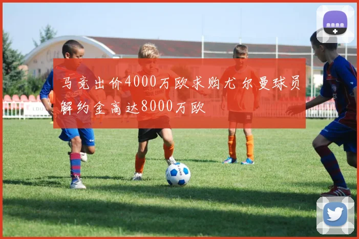 马竞出价4000万欧求购尤尔曼球员解约金高达8000万欧