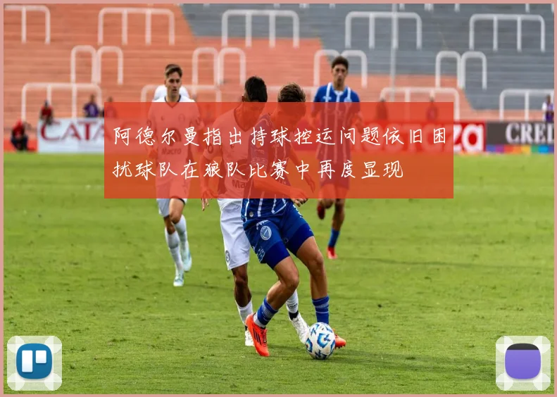 阿德尔曼指出持球控运问题依旧困扰球队在狼队比赛中再度显现