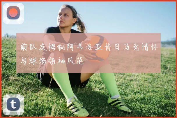 前队友揭秘阿韦洛亚昔日马竞情怀与球场领袖风范