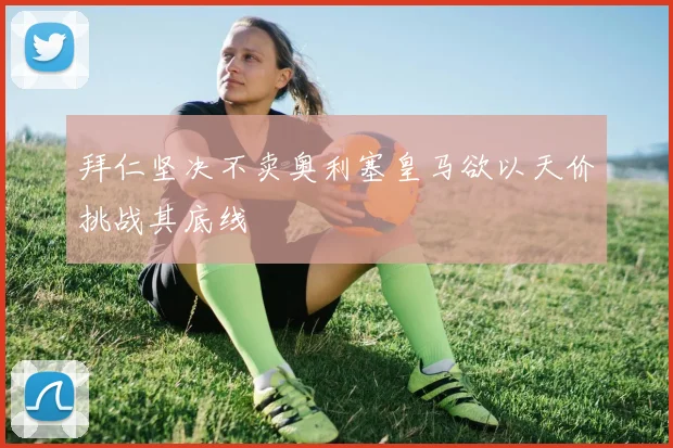 拜仁坚决不卖奥利塞皇马欲以天价挑战其底线