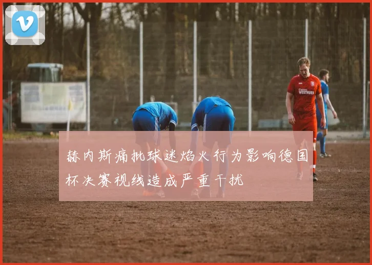 赫内斯痛批球迷焰火行为影响德国杯决赛视线造成严重干扰