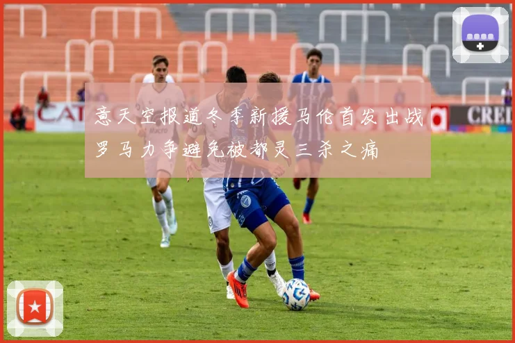 意天空报道冬季新援马伦首发出战罗马力争避免被都灵三杀之痛
