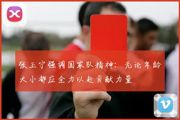 张玉宁强调国家队精神：无论年龄大小都应全力以赴贡献力量