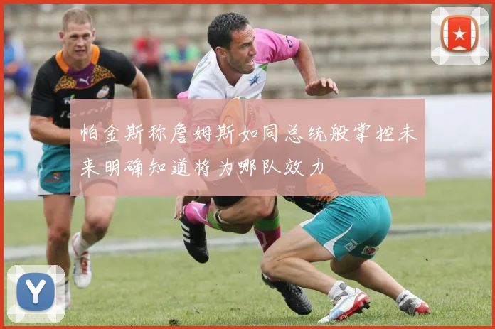 帕金斯称詹姆斯如同总统般掌控未来明确知道将为哪队效力