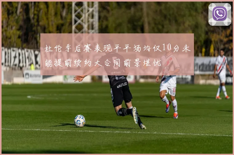 杜伦季后赛表现平平场均仅10分未能提前续约大合同前景堪忧