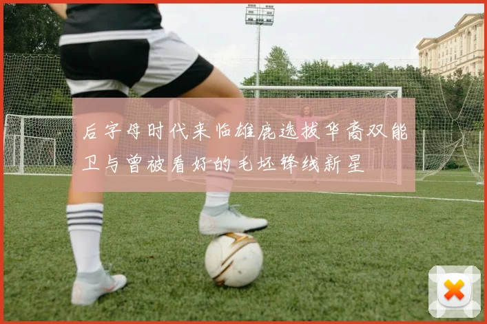 后字母时代来临雄鹿选拔华裔双能卫与曾被看好的毛坯锋线新星
