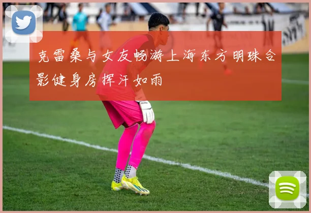 克雷桑与女友畅游上海东方明珠合影健身房挥汗如雨