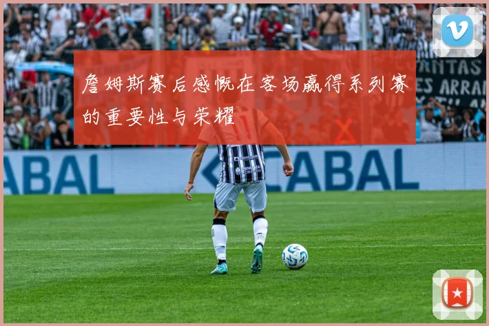 詹姆斯赛后感慨在客场赢得系列赛的重要性与荣耀
