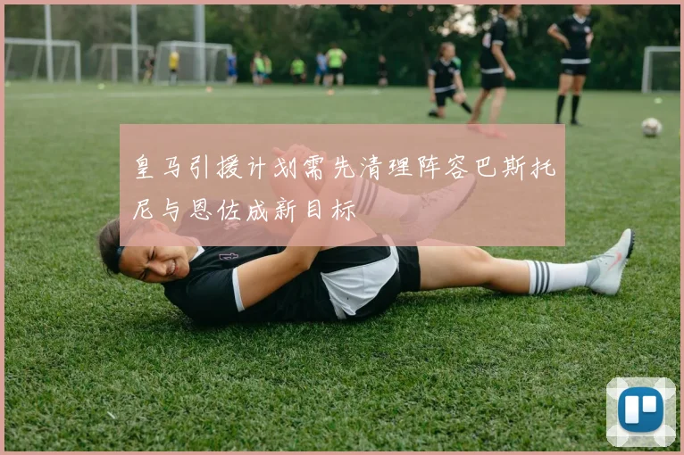 皇马引援计划需先清理阵容巴斯托尼与恩佐成新目标