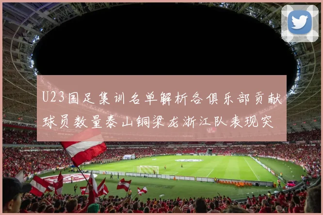 U23国足集训名单解析各俱乐部贡献球员数量泰山铜梁龙浙江队表现突出