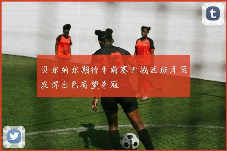 贝尔纳尔期待季前赛开战西班牙若发挥出色有望夺冠