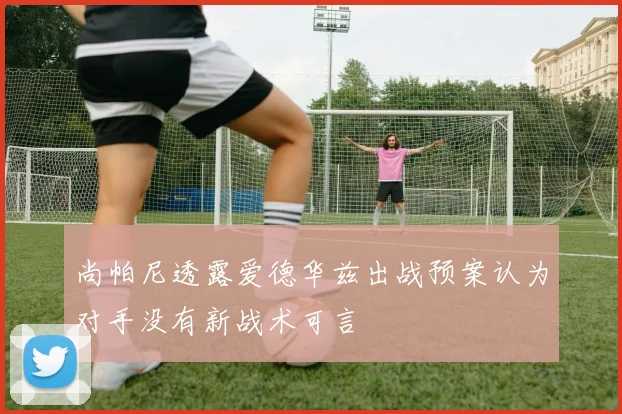 尚帕尼透露爱德华兹出战预案认为对手没有新战术可言