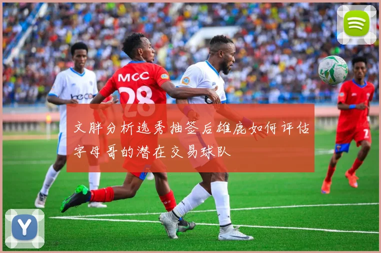 文胖分析选秀抽签后雄鹿如何评估字母哥的潜在交易球队
