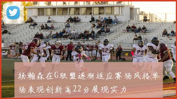 杨瀚森在G联盟逐渐适应赛场风格单场表现创新高22分展现实力