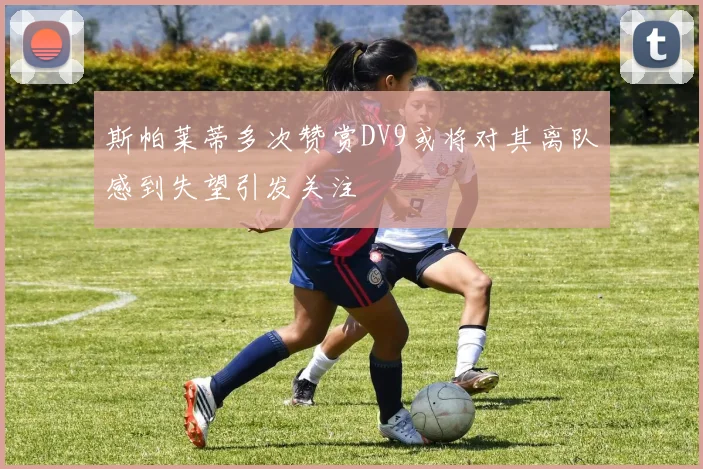 斯帕莱蒂多次赞赏DV9或将对其离队感到失望引发关注