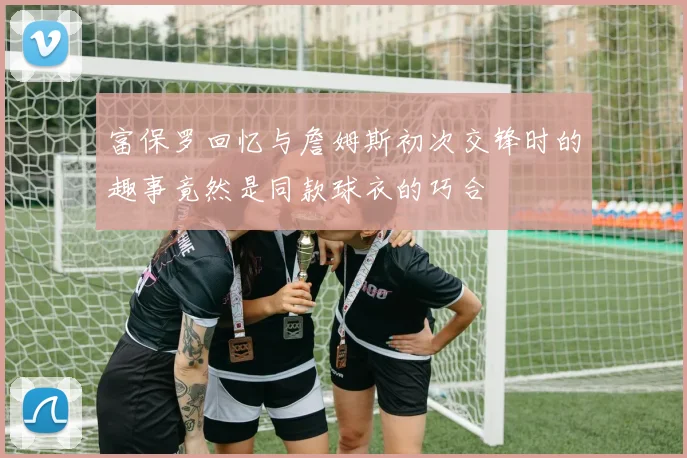 富保罗回忆与詹姆斯初次交锋时的趣事竟然是同款球衣的巧合