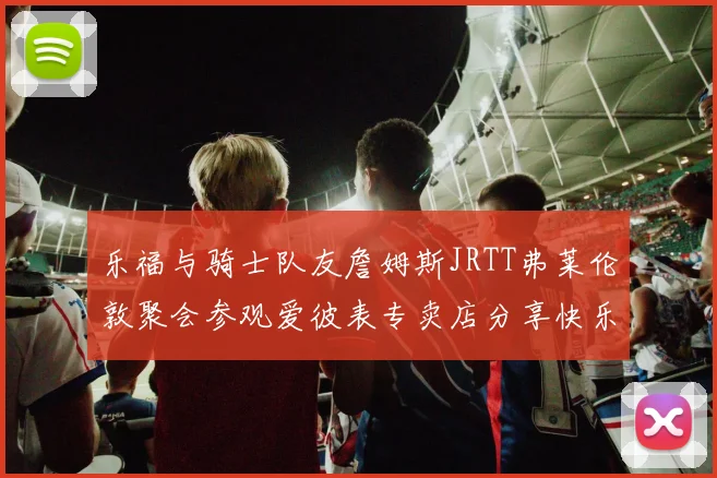 乐福与骑士队友詹姆斯JRTT弗莱伦敦聚会参观爱彼表专卖店分享快乐时光