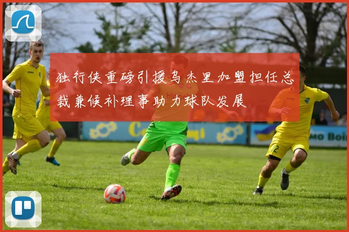 独行侠重磅引援乌杰里加盟担任总裁兼候补理事助力球队发展