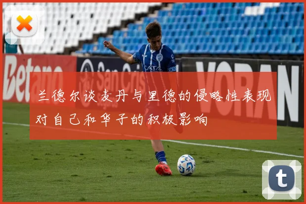 兰德尔谈麦丹与里德的侵略性表现对自己和华子的积极影响