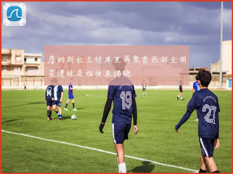 詹姆斯杜兰特库里再聚首西部全明星遗珠是谁快来揭晓
