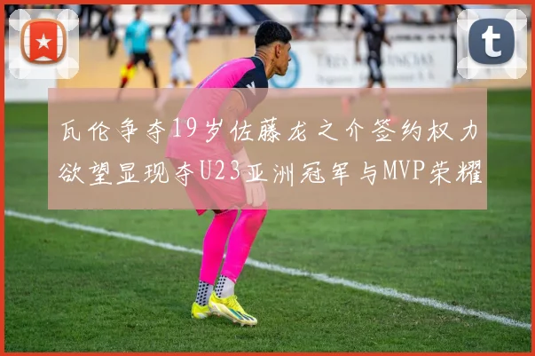 瓦伦争夺19岁佐藤龙之介签约权力欲望显现夺U23亚洲冠军与MVP荣耀
