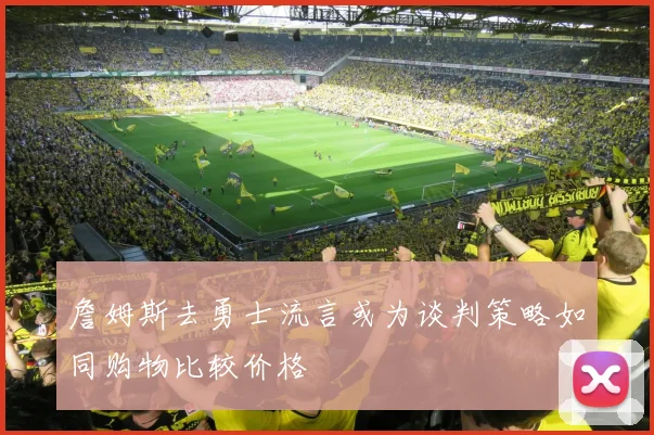 詹姆斯去勇士流言或为谈判策略如同购物比较价格