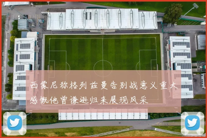 西蒙尼称格列兹曼告别战意义重大感慨他曾谦逊归来展现风采