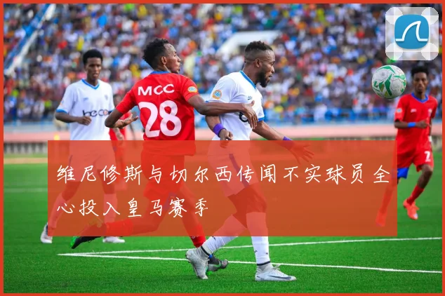 维尼修斯与切尔西传闻不实球员全心投入皇马赛季
