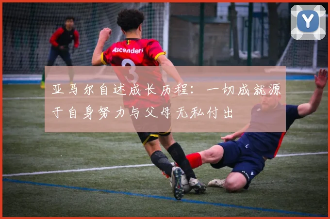 亚马尔自述成长历程：一切成就源于自身努力与父母无私付出