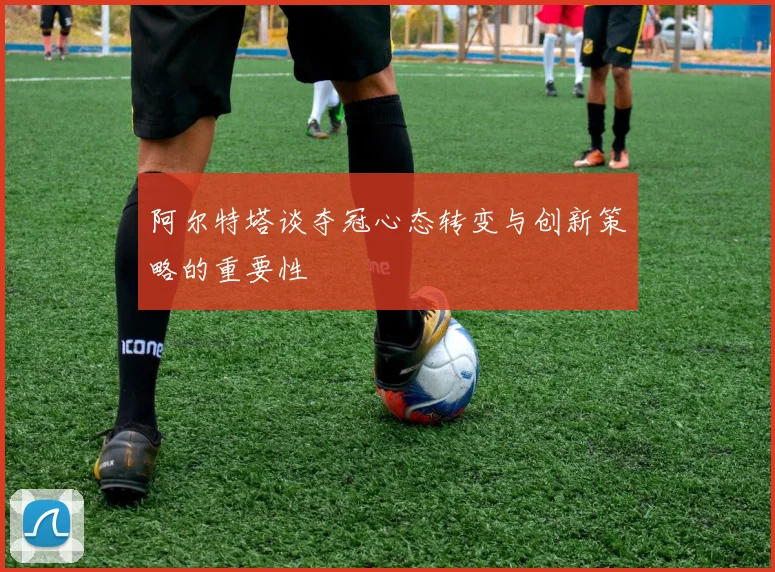 阿尔特塔谈夺冠心态转变与创新策略的重要性