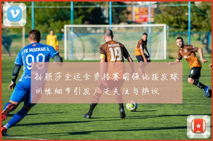 孙颖莎全运会资格赛前强化接发球训练细节引发广泛关注与热议